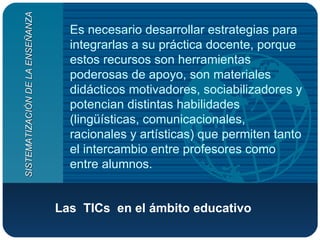 Las  TICs  en el ámbito educativo   Es necesario desarrollar estrategias para integrarlas a su práctica docente, porque estos recursos son herramientas poderosas de apoyo, son materiales didácticos motivadores, sociabilizadores y potencian distintas habilidades (lingüísticas, comunicacionales, racionales y artísticas) que permiten tanto el intercambio entre profesores como entre alumnos. SISTEMATIZACIÓN DE LA ENSEÑANZA 