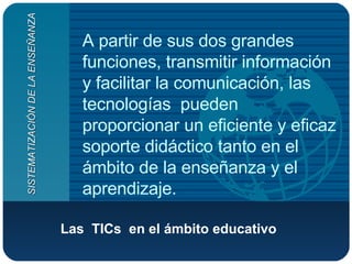 Las  TICs  en el ámbito educativo   A partir de sus dos grandes funciones, transmitir información y facilitar la comunicación, las tecnologías  pueden proporcionar un eficiente y eficaz soporte didáctico tanto en el ámbito de la enseñanza y el aprendizaje. SISTEMATIZACIÓN DE LA ENSEÑANZA 