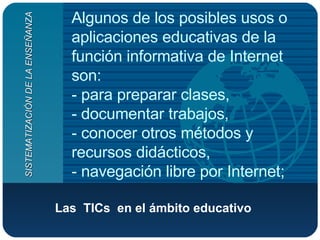 Las  TICs  en el ámbito educativo   Algunos de los posibles usos o aplicaciones educativas de la función informativa de Internet son:  - para preparar clases,  - documentar trabajos,  - conocer otros métodos y recursos didácticos,  - navegación libre por Internet;  SISTEMATIZACIÓN DE LA ENSEÑANZA 