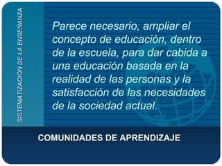 Parece necesario, ampliar el concepto de educación, dentro de la escuela, para dar cabida a una educación basada en la realidad de las personas y la satisfacción de las necesidades de la sociedad actual. COMUNIDADES DE APRENDIZAJE SISTEMATIZACIÓN DE LA ENSEÑANZA 