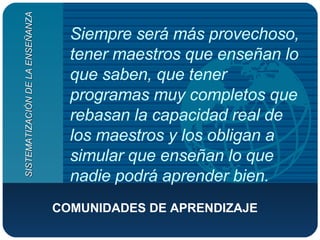 Siempre será más provechoso, tener maestros que enseñan lo que saben, que tener programas muy completos que rebasan la capacidad real de los maestros y los obligan a simular que enseñan lo que nadie podrá aprender bien.   COMUNIDADES DE APRENDIZAJE SISTEMATIZACIÓN DE LA ENSEÑANZA 