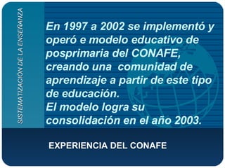 En 1997 a 2002 se implementó y operó e modelo educativo de posprimaria del CONAFE, creando una  comunidad de aprendizaje a partir de este tipo de educación.  El modelo logra su consolidación en el año 2003. EXPERIENCIA DEL CONAFE   SISTEMATIZACIÓN DE LA ENSEÑANZA 