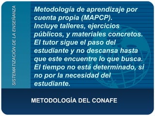 Metodología de aprendizaje por cuenta propia (MAPCP). Incluye talleres, ejercicios públicos, y materiales concretos. El tutor sigue el paso del estudiante y no descansa hasta que este encuentre lo que busca. El tiempo no está determinado, si no por la necesidad del estudiante. METODOLOGÍA DEL CONAFE   SISTEMATIZACIÓN DE LA ENSEÑANZA 