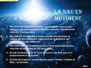 La nau en moviment Per sortir de l’atracció terrestre, necessitarem que la nau obtingui una certa velocitat, aquesta velocitat l’anomenarem velocitat d’escapament. Per calcular la velocitat a la que circulen els planetes al voltant del Sol utilitzarem l’aplicació de la dinàmica del moviment circular uniforme. Per sortir del radi d’influència de la Terra necessitarem una velocitat de propulsió de 2.9 km/s El radi d’influència de la Terra atraurà la nau fins que no li proporcionem la propulsió Durada del trajecte: consta de tres parts, l’anada, l’estada en Mart, i la tornada. 