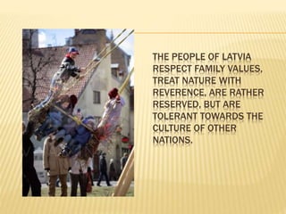 THE PEOPLE OF LATVIA 
RESPECT FAMILY VALUES, 
TREAT NATURE WITH 
REVERENCE, ARE RATHER 
RESERVED, BUT ARE 
TOLERANT TOWARDS THE 
CULTURE OF OTHER 
NATIONS. 
 