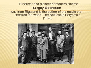 Producer and pioneer of modern cinema 
Sergey Eisenstain 
was from Riga and is the author of the movie that 
shocked the world “The Battleship Potyomkin” 
(1925) 
 