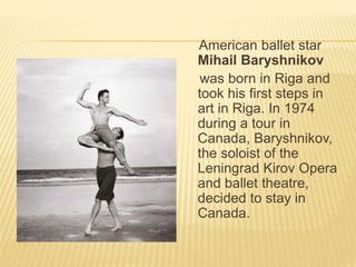 American ballet star 
Mihail Baryshnikov 
was born in Riga and 
took his first steps in 
art in Riga. In 1974 
during a tour in 
Canada, Baryshnikov, 
the soloist of the 
Leningrad Kirov Opera 
and ballet theatre, 
decided to stay in 
Canada. 
 