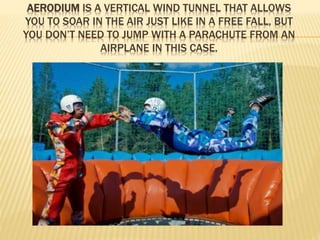 AERODIUM IS A VERTICAL WIND TUNNEL THAT ALLOWS 
YOU TO SOAR IN THE AIR JUST LIKE IN A FREE FALL, BUT 
YOU DON’T NEED TO JUMP WITH A PARACHUTE FROM AN 
AIRPLANE IN THIS CASE. 
 