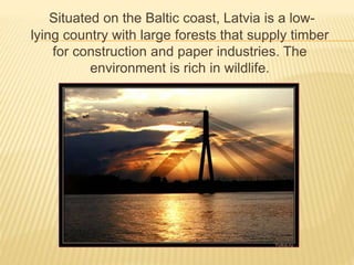 Situated on the Baltic coast, Latvia is a low-lying 
country with large forests that supply timber 
for construction and paper industries. The 
environment is rich in wildlife. 
 