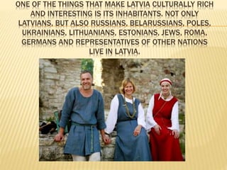 ONE OF THE THINGS THAT MAKE LATVIA CULTURALLY RICH 
AND INTERESTING IS ITS INHABITANTS. NOT ONLY 
LATVIANS, BUT ALSO RUSSIANS, BELARUSSIANS, POLES, 
UKRAINIANS, LITHUANIANS, ESTONIANS, JEWS, ROMA, 
GERMANS AND REPRESENTATIVES OF OTHER NATIONS 
LIVE IN LATVIA. 
 