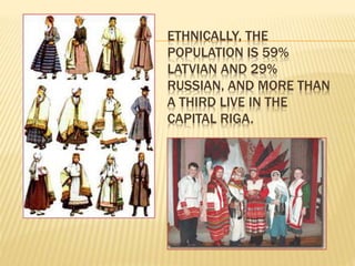 ETHNICALLY, THE 
POPULATION IS 59% 
LATVIAN AND 29% 
RUSSIAN, AND MORE THAN 
A THIRD LIVE IN THE 
CAPITAL RIGA. 
 