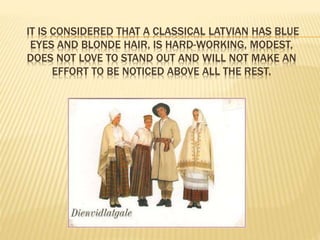 IT IS CONSIDERED THAT A CLASSICAL LATVIAN HAS BLUE 
EYES AND BLONDE HAIR, IS HARD-WORKING, MODEST, 
DOES NOT LOVE TO STAND OUT AND WILL NOT MAKE AN 
EFFORT TO BE NOTICED ABOVE ALL THE REST. 
 