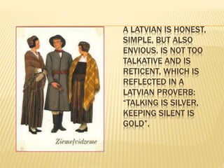 A LATVIAN IS HONEST, 
SIMPLE, BUT ALSO 
ENVIOUS. IS NOT TOO 
TALKATIVE AND IS 
RETICENT, WHICH IS 
REFLECTED IN A 
LATVIAN PROVERB: 
“TALKING IS SILVER, 
KEEPING SILENT IS 
GOLD”. 
 