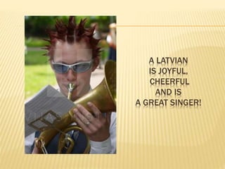 A LATVIAN 
IS JOYFUL, 
CHEERFUL 
AND IS 
A GREAT SINGER! 
 