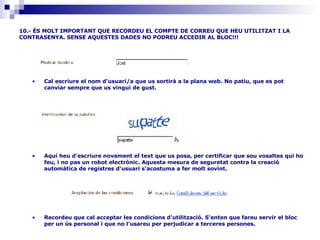 10.- ÉS MOLT IMPORTANT QUE RECORDEU EL COMPTE DE CORREU QUE HEU UTILITZAT I LA CONTRASENYA. SENSE AQUESTES DADES NO PODREU ACCEDIR AL BLOC!!! Recordeu que cal acceptar les condicions d'utilització. S'enten que fareu servir el bloc per un ús personal i que no l'usareu per perjudicar a terceres persones.                                                                                    Aquí heu d'escriure novament el text que us posa, per certificar que sou vosaltes qui ho feu, i no pas un robot electrònic. Aquesta mesura de seguretat contra la creació automàtica de registres d'usuari s'acostuma a fer molt sovint.                                                                           Cal escriure el nom d'usuari/a que us sortirà a la plana web. No patiu, que es pot canviar sempre que us vingui de gust.                                                                              
