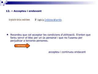 12. – Accepteu i endavant                                      accepteu i continueu endavant         Recordeu que cal acceptar les condicions d'utilització. S'enten que fareu servir el bloc per un ús personal i que no l'usareu per perjudicar a terceres persones.                                                                                