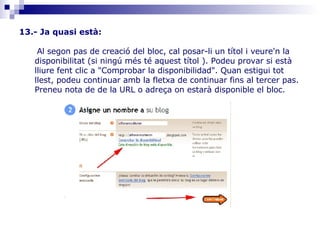 13.- Ja quasi està: Al segon pas de creació del bloc, cal posar-li un títol i veure'n la disponibilitat (si ningú més té aquest títol ). Podeu provar si està lliure fent clic a "Comprobar la disponibilidad". Quan estigui tot llest, podeu continuar amb la fletxa de continuar fins al tercer pas. Preneu nota de de la URL o adreça on estarà disponible el bloc. 