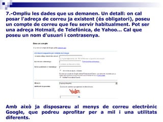 Amb això ja disposareu al menys de correu electrònic Google, que podreu aprofitar per a mil i una utilitats diferents.                                                                                                                                                 7.-Ompliu les dades que us demanen. Un detall: on cal posar l'adreça de correu ja existent (és obligatori), poseu un compte de correu que feu servir habitualment. Pot ser una adreça Hotmail, de Telefònica, de Yahoo... Cal que poseu un nom d'usuari i contrasenya. 