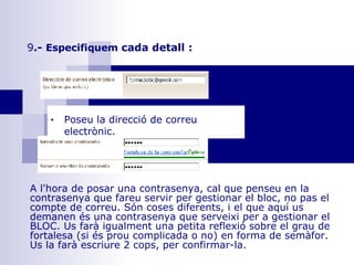 9 .-  Especifiquem  cada detall :   A l'hora de posar una contrasenya, cal que penseu en la contrasenya que fareu servir per gestionar el bloc, no pas el compte de correu. Són coses diferents, i el que aquí us demanen és una contrasenya que serveixi per a gestionar el BLOC. Us farà igualment una petita reflexió sobre el grau de fortalesa (si és prou complicada o no) en forma de semàfor. Us la farà escriure 2 cops, per confirmar-la.        Poseu la direcció de correu electrònic.      