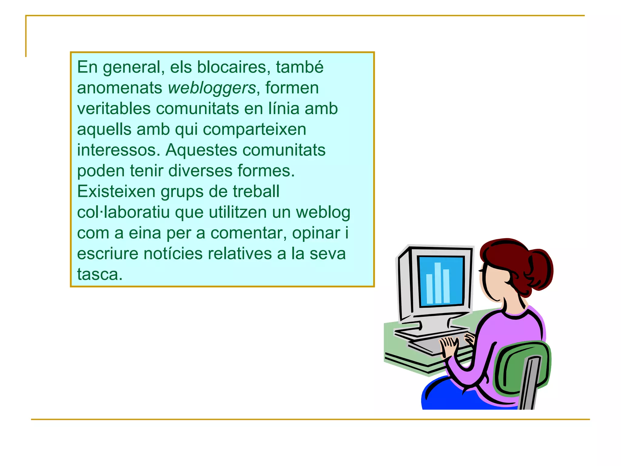 En general, els blocaires, també anomenats  webloggers , formen veritables comunitats en línia amb aquells amb qui comparteixen interessos. Aquestes comunitats poden tenir diverses formes. Existeixen grups de treball col·laboratiu que utilitzen un weblog com a eina per a comentar, opinar i escriure notícies relatives a la seva tasca.  