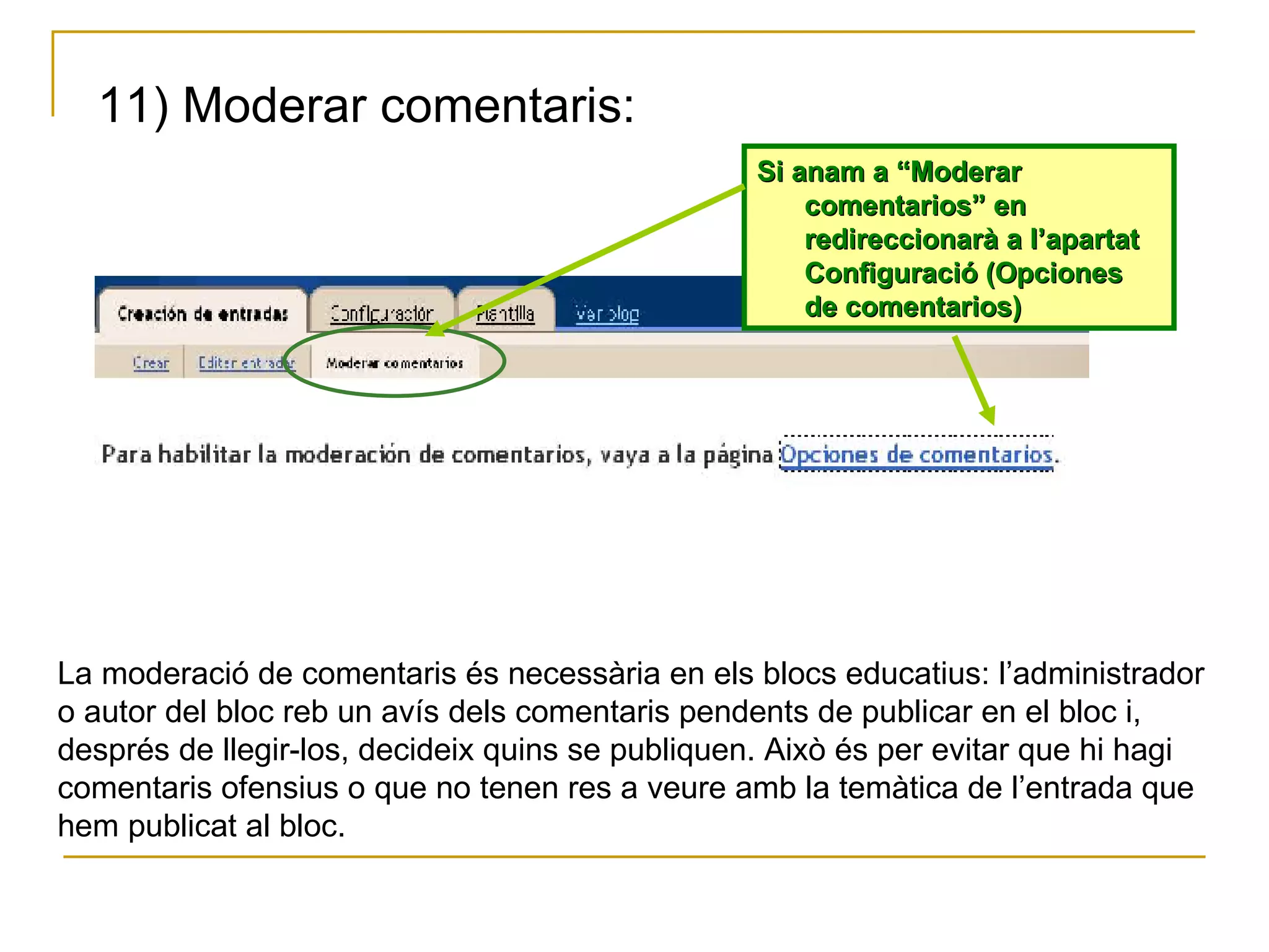 11) Moderar comentaris: Si anam a “Moderar comentarios” en redireccionarà a l’apartat Configuració (Opciones de comentarios) La moderació de comentaris és necessària en els blocs educatius: l’administrador o autor del bloc reb un avís dels comentaris pendents de publicar en el bloc i, després de llegir-los, decideix quins se publiquen. Això és per evitar que hi hagi comentaris ofensius o que no tenen res a veure amb la temàtica de l’entrada que hem publicat al bloc. 