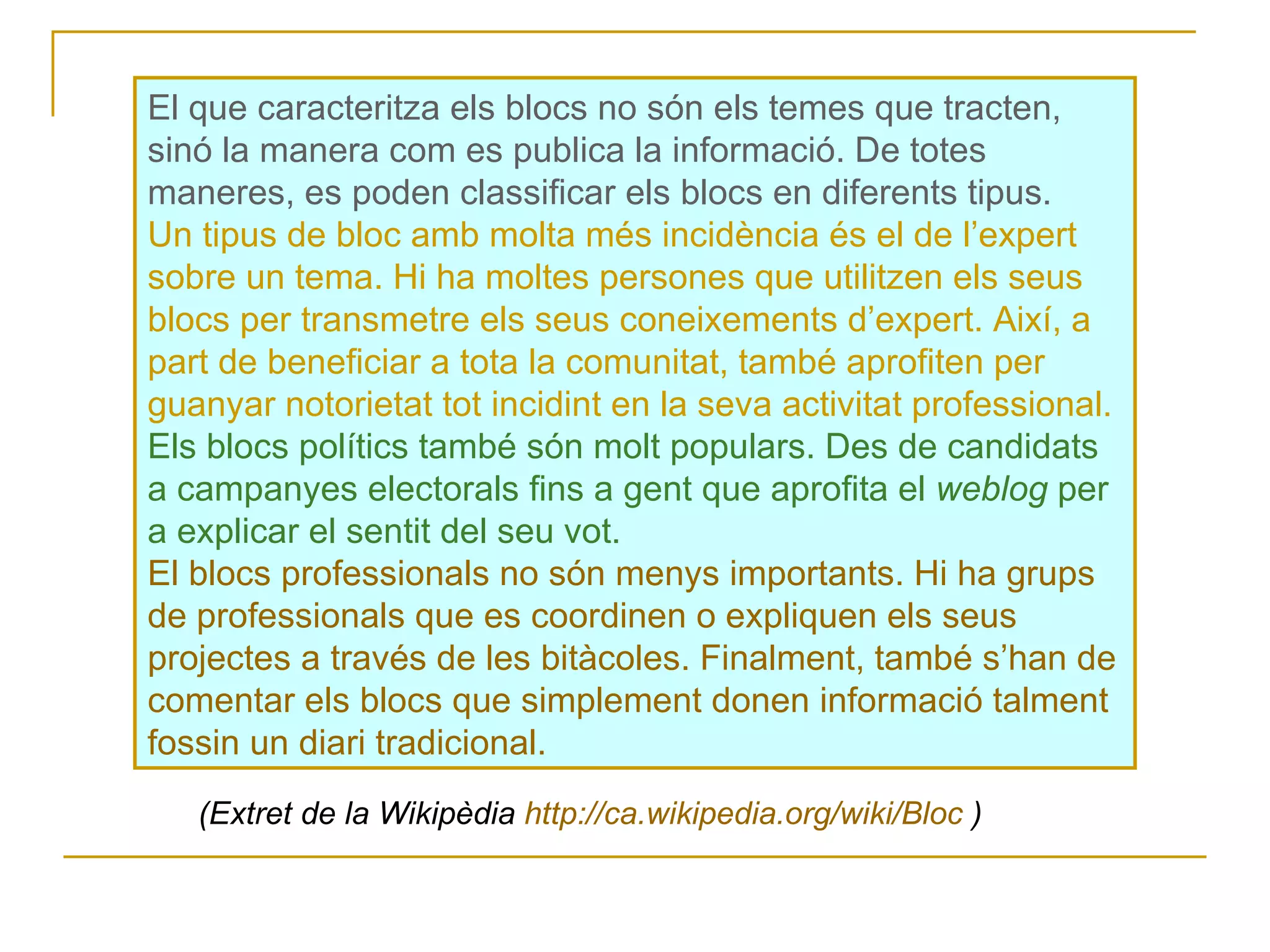 (Extret de la Wikipèdia  http :// ca.wikipedia.org / wiki /Bloc  ) El que caracteritza els blocs no són els temes que tracten, sinó la manera com es publica la informació. De totes maneres, es poden classificar els blocs en diferents tipus. Un tipus de bloc amb molta més incidència és el de l’expert sobre un tema. Hi ha moltes persones que utilitzen els seus blocs per transmetre els seus coneixements d’expert. Així, a part de beneficiar a tota la comunitat, també aprofiten per guanyar notorietat tot incidint en la seva activitat professional. Els blocs polítics també són molt populars. Des de candidats a campanyes electorals fins a gent que aprofita el  weblog  per a explicar el sentit del seu vot.  El blocs professionals no són menys importants. Hi ha grups de professionals que es coordinen o expliquen els seus projectes a través de les bitàcoles. Finalment, també s’han de comentar els blocs que simplement donen informació talment fossin un diari tradicional. 