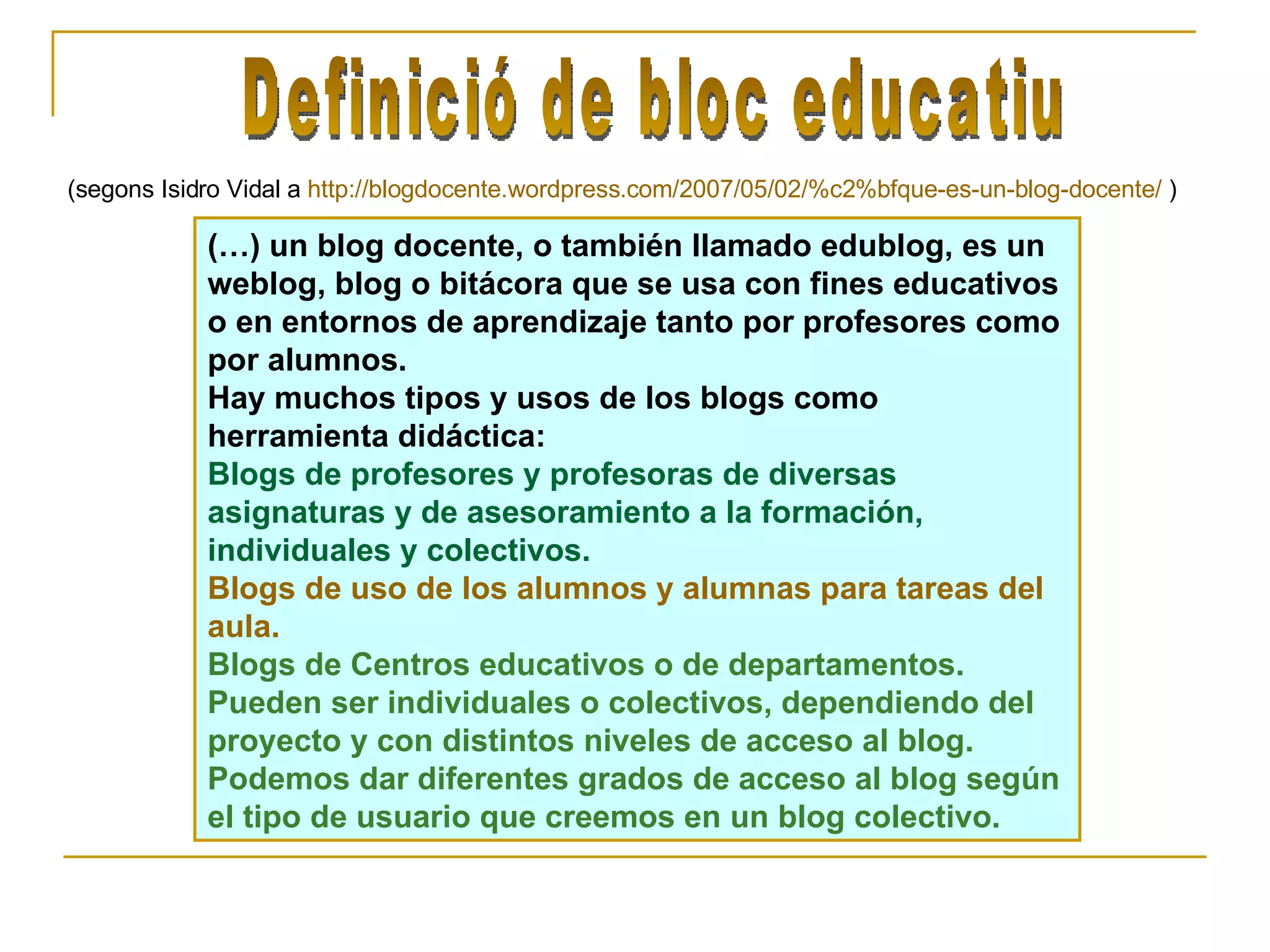 (…) un blog docente, o también llamado edublog, es un weblog, blog o bitácora que se usa con fines educativos o en entornos de aprendizaje tanto por profesores como por alumnos. Hay muchos tipos y usos de los blogs como herramienta didáctica: Blogs de profesores y profesoras de diversas asignaturas y de asesoramiento a la formación, individuales y colectivos.   Blogs de uso de los alumnos y alumnas para tareas del aula.  Blogs de Centros educativos o de departamentos.  Pueden ser individuales o colectivos, dependiendo del proyecto y con distintos niveles de acceso al blog. Podemos dar diferentes grados de acceso al blog según el tipo de usuario que creemos en un blog colectivo. (segons Isidro Vidal a  http://blogdocente.wordpress.com/2007/05/02/%c2%bfque-es-un-blog-docente/  ) Definició de bloc educatiu 