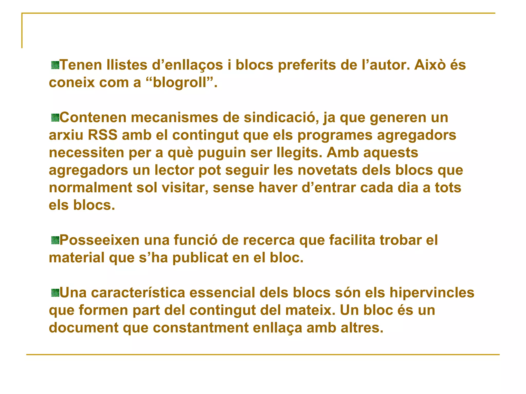 Tenen llistes d’enllaços i blocs preferits de l’autor. Això és coneix com a “blogroll”.  Contenen mecanismes de sindicació, ja que generen un arxiu RSS amb el contingut que els programes agregadors necessiten per a què puguin ser llegits. Amb aquests agregadors un lector pot seguir les novetats dels blocs que normalment sol visitar, sense haver d’entrar cada dia a tots els blocs. Posseeixen una funció de recerca que facilita trobar el material que s’ha publicat en el bloc. Una característica essencial dels blocs són els hipervincles que formen part del contingut del mateix. Un bloc és un document que constantment enllaça amb altres.  