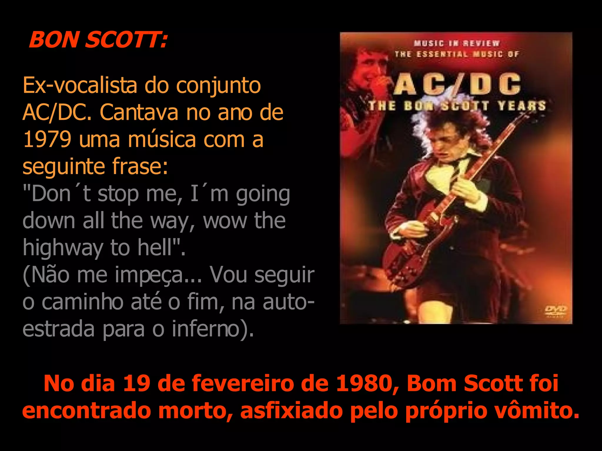 Ex-vocalista do conjunto AC/DC. Cantava no ano de 1979 uma música com a s eguinte frase: "Don´t stop me, I´m going down all the way, wow the highway to hell". (Não me impeça... Vou seguir o caminho até o fim, na auto-estrada para o inferno). No dia 19 de fevereiro de 1980, Bom Scott foi encontrado morto, asfixiado pelo próprio vômito. BON SCOTT: 