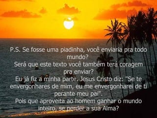 P.S. Se fosse uma piadinha, você enviaria pra todo mundo?  Será que este texto você também terá coragem pra enviar? Eu já fiz a minha parte. Jesus Cristo diz: "Se te envergonhares de mim, eu me envergonharei de ti perante meu pai". Pois que aproveita ao homem ganhar o mundo inteiro, se perder a sua Alma? 