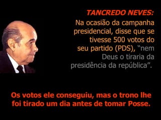 Na ocasião da campanha presidencial, disse que se tivesse 500 votos do seu partido (PDS),  “nem Deus o tiraria da presidência da república”.   Os votos ele conseguiu, mas o trono lhe foi tirado um dia antes de tomar Posse. TANCREDO NEVES: 