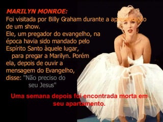 Foi visitada por Billy Graham durante a apresentação de um show. Ele, um pregador do evangelho, na  época havia sido mandado pelo Espírito Santo àquele lugar,  para pregar a Marilyn. Porém  ela, depois de ouvir a  mensagem do Evangelho,  disse:  "Não preciso do  seu Jesus" Uma semana depois foi encontrada morta em seu apartamento. MARILYN MONROE: 