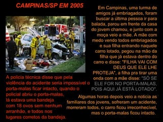 CAMPINAS/SP EM 2005 Algumas horas depois veio a noticia as familiares dos jovens, sofreram um acidente, morreram todos, o carro ficou irreconhecível, mas o porta-malas ficou intacto.  Em Campinas, uma turma de amigos já embriagados, foram buscar a última pessoa ir para balada, parou em frente da casa do jovem chamou, e junto com a moça veio a mãe. A mãe com medo vendo todos embriagados e sua filha entrando naquele carro lotado, pegou na mão da filha que já estava dentro do carro e disse: "FILHA VAI COM DEUS QUE ELE LHE PROTEJA", a filha pra tirar uma onda com a mãe disse:  "SÓ SE ELE FOR NO PORTA-MALAS, POIS AQUI JÁ ESTÁ LOTADO".   A policia técnica disse que pela violência do acidente seria impossível o porta-malas ficar intacto, quando o policial abriu o porta-malas,  lá estava uma bandeja  com 18 ovos sem nenhum  arranhão, e todos nos  lugares corretos da bandeja. 