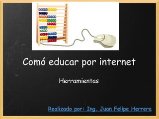 Comó educar por internet Herramientas Realizado por: Ing. Juan Felipe Herrera 