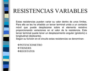 Estas resistencias pueden variar su valor dentro de unos límites.
Para ello se les ha añadido un tercer terminal unido a un contacto
móvil que puede desplazarse sobre el elemento resistivo
proporcionando variaciones en el valor de la resistencia. Este
tercer terminal puede tener un desplazamiento angular (giratorio) o
longitudinal (deslizante).
Según su función en el circuito estas resistencias se denominan:
RESISTENCIAS VARIABLES
POTENCIOMETRO
TRIMERS
REOSTATOS
 
