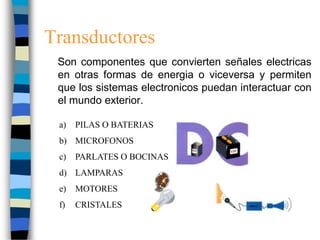 Transductores
Son componentes que convierten señales electricas
en otras formas de energia o viceversa y permiten
que los sistemas electronicos puedan interactuar con
el mundo exterior.
a) PILAS O BATERIAS
b) MICROFONOS
c) PARLATES O BOCINAS
d) LAMPARAS
e) MOTORES
f) CRISTALES
 