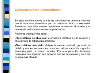 Condensadores electrolíticos
En estos condensadores una de las armaduras es de metal mientras
que la otra está constituida por un conductor iónico o electrolito.
Presentan unos altos valores capacitivos en relación al tamaño y en
la mayoría de los casos aparecen polarizados.
Podemos distinguir dos tipos:
-Electrolíticos de aluminio: la armadura metálica es de aluminio y
el electrolito de tetraborato armónico.
-Electrolíticos de tántalo: el dieléctrico está constituido por óxido de
tántalo y nos encontramos con mayores valores capacitivos que los
anteriores para un mismo tamaño. Por otra parte las tensiones
nominales que soportan son menores que los de aluminio y su coste
es algo más elevado.
 