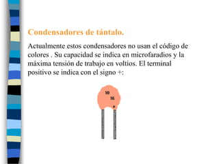 Condensadores de tántalo.
Actualmente estos condensadores no usan el código de
colores . Su capacidad se indica en microfaradios y la
máxima tensión de trabajo en voltios. El terminal
positivo se indica con el signo +:
 