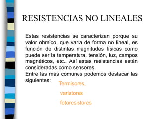 RESISTENCIAS NO LINEALES
Estas resistencias se caracterizan porque su
valor ohmico, que varía de forma no lineal, es
función de distintas magnitudes físicas como
puede ser la temperatura, tensión, luz, campos
magnéticos, etc.. Así estas resistencias están
consideradas como sensores.
Entre las más comunes podemos destacar las
siguientes:
Termisores,
varistores
fotoresistores
 