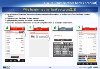 4.Wire Transfer(other bank’s account)

                             Wire Transfer to other bank’s account(2/2)
4. Touch ‘Contents Show/Hide’ button to review the transaction information. To finalize, touch ‘Type Certificate Password’
     button.
5. Choose the right ‘Certificate’ if there are many.
6. Type certificate password and touch ‘Confirm’ button.
7. Review the transaction information and touch ‘Complete’ button to finalize the wire transfer.


 4                                5                                  6                                 7

                       국민                                                                                                     국민
                                                                                                                      823010028666
                823010028666


                                                                                                                             500
                       500




                                                               10
 