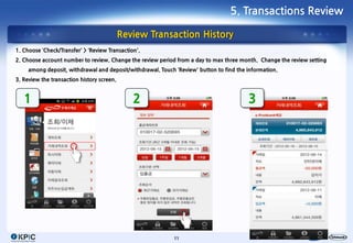 5. Transactions Review

                                            Review Transaction History
1. Choose ‘Check/Transfer’ > ‘Review Transaction’.
2. Choose account number to review. Change the review period from a day to max three month. Change the review setting
     among deposit, withdrawal and deposit/withdrawal. Touch ‘Review’ button to find the information.
3. Review the transaction history screen.


   1                                           2                                         3




                                                             11
 