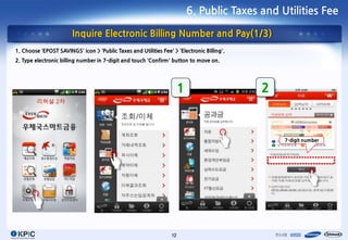 6. Public Taxes and Utilities Fee

                        Inquire Electronic Billing Number and Pay(1/3)
1. Choose ‘EPOST SAVINGS’ icon > ‘Public Taxes and Utilities Fee’ > ‘Electronic Billing’.
2. Type electronic billing number in 7-digit and touch ‘Confirm’ button to move on.




                                                                       1                    2



                                                                                                7-digit number




                                                                  12
 