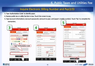 6. Public Taxes and Utilities Fee

                        Inquire Electronic Billing Number and Pay(2/3)
3. Type ‘Authorization Code’ to identify payer.
4. Review public tax or utility fee lists in due. Touch the screen to pay.
5. Type [account information], [account password], [amount to pay], and [payer’s mobile number]. Touch ‘Pay’ to complete the
     transaction.
                                                                                   5
      3                                         4




               Type ‘Authorization Code’




                                                                   13
 