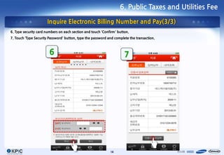 6. Public Taxes and Utilities Fee

                      Inquire Electronic Billing Number and Pay(3/3)
6. Type security card numbers on each section and touch ‘Confirm’ button.
7. Touch ‘Type Security Password’ button, type the password and complete the transaction.



                        6                                             7




                                                             14
 