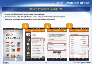 7. EPOST Insurances Review

                                       Review Insurance Policy(1/2)
1. Choose ‘EPOST INSURANCE’ icon > ‘Review Insurance Policy’.
2. Inquire insurance policy through choosing among policy owner/beneficiary and policy status.
3. Review the insurance policy and touch the screen view the basic information.




                               1                                 2                               3




                                                                15
 