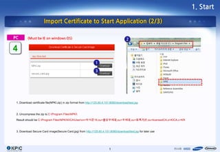 1. Start

                       Import Certificate to Start Application (2/3)

PC        (Must be IE on windows OS)                                                       2

4
                                                                  1

                                                                  3




 1. Download certificate file(NPKI.zip) in zip format from http://125.60.4.151:8080/download/test.jsp



 2. Uncompress the zip to C:Program FilesNPKI

 Result should be C:Program FilesNPKIKICAUsercn=박석준16,ou=중앙우체국,ou=우체국,ou=등록기관,ou=licensedCA,o=KICA,c=KR



 3. Download Secure Card image(Secure Card.jpg) from http://125.60.4.151:8080/download/test.jsp for later use




                                                                             1
 