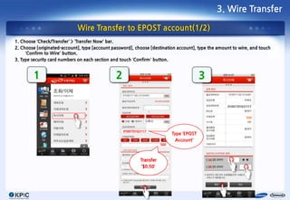 3. Wire Transfer

                             Wire Transfer to EPOST account(1/2)
1. Choose ‘Check/Transfer’ > ‘Transfer Now’ bar.
2. Choose [originated-account], type [account password], choose [destination account], type the amount to wire, and touch
     ‘Confirm to Wire’ button.
3. Type security card numbers on each section and touch ‘Confirm’ button.


        1                                      2                                            3

                                                                                                    01001701021117
                                                                    *
                                                                    *                                         500
                                                                    *
                                                                    *

                                                   01001701021117
                                                                              Type ‘EPOST
                                                                                Account’
                                                                        500




                                                             Transfer
                                                             ‘$0.50’




                                                               7
 