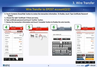3. Wire Transfer

                               Wire Transfer to EPOST account(2/2)
4. Touch ‘Contents Show/Hide’ button to review the transaction information. To finalize, touch ‘Type Certificate Password’
     button.
5. Choose the right ‘Certificate’ if there are many.
6. Type certificate password and touch ‘Confirm’ button.
7. Review the transaction information and touch ‘Complete’ button to finalize the wire transfer.


4                                 5                                   6                                  7

             01001701021117                                                                                            01001701021117


                                                                                                                               500
                     500




                                                               8
 