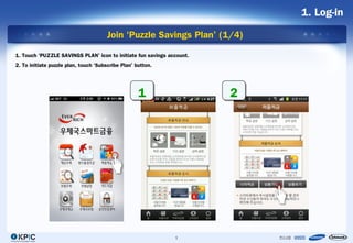 1. Log-in

                                      Join ‘Puzzle Savings Plan’ (1/4)

1. Touch ‘PUZZLE SAVINGS PLAN’ icon to initiate fun savings account.
2. To initiate puzzle plan, touch ‘Subscribe Plan’ button.




                                                    1                  2




                                                              1
 