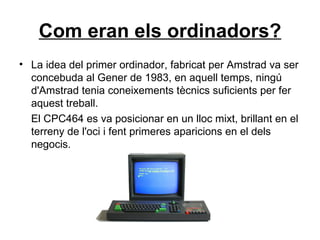 Com eran els ordinadors? La idea del primer ordinador, fabricat per Amstrad va ser concebuda al Gener de 1983, en aquell temps, ningú d'Amstrad tenia coneixements tècnics suficients per fer aquest treball. El CPC464 es va posicionar en un lloc mixt, brillant en el terreny de l'oci i fent primeres aparicions en el dels negocis.  